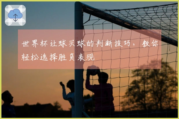 世界杯让球买球的判断技巧，教你轻松选择胜负表现