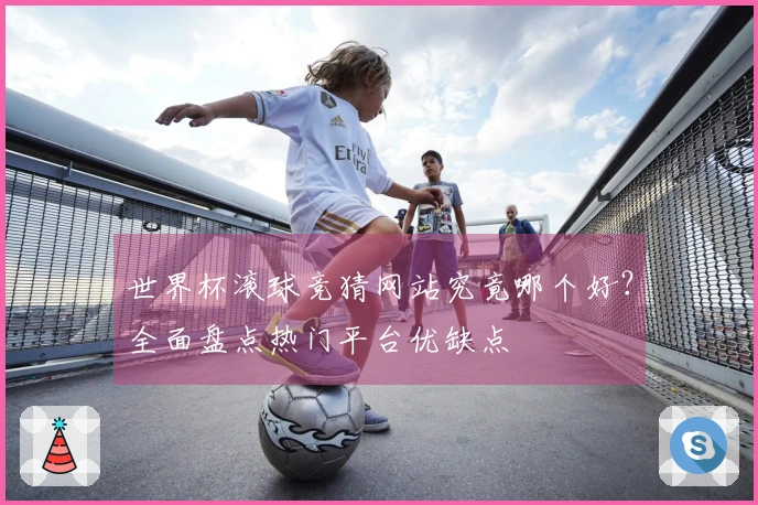 世界杯滚球竞猜网站究竟哪个好？全面盘点热门平台优缺点